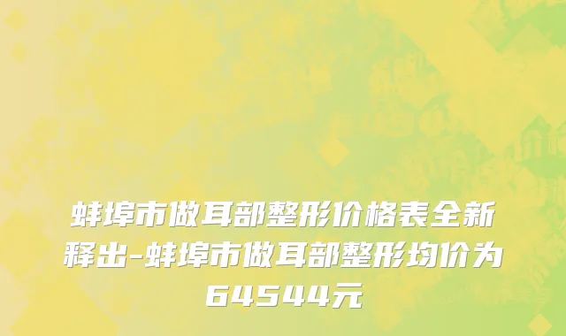 蚌埠市做耳部整形价格表全新释出-蚌埠市做耳部整形均价为64544元