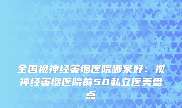 全国视神经萎缩医院哪家好：视神经萎缩医院前50私立医美盘点