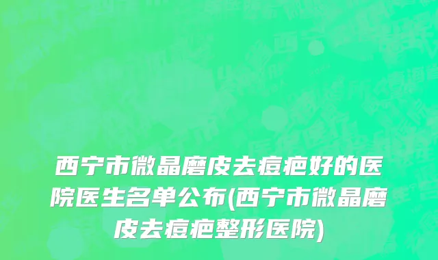 西宁市微晶磨皮去痘疤好的医院医生名单公布(西宁市微晶磨皮去痘疤整形医院)
