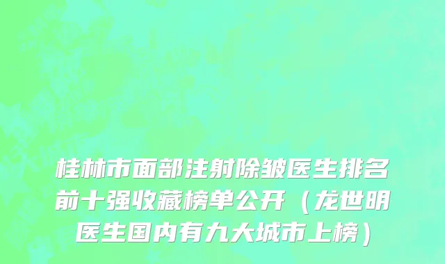 桂林市面部注射除皱医生排名前十强收藏榜单公开（龙世明医生国内有九大城市上榜）
