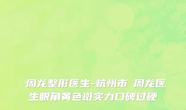 ​周龙整形医生-杭州市​周龙医生眼角黄色斑实力口碑过硬