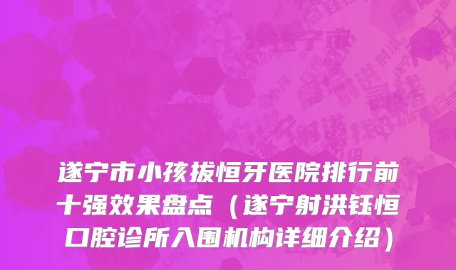 遂宁市小孩拔恒牙医院排行前十强效果盘点（遂宁射洪钰恒口腔诊所入围机构详细介绍）