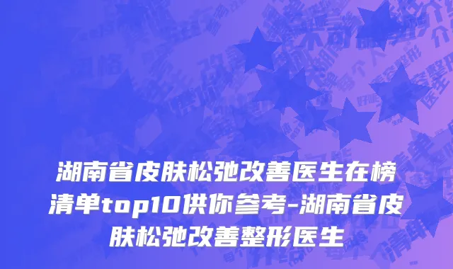 湖南省皮肤松弛改善医生在榜清单top10供你参考-湖南省皮肤松弛改善整形医生