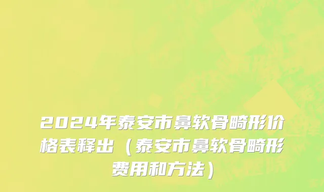 2024年泰安市鼻软骨畸形价格表释出（泰安市鼻软骨畸形费用和方法）