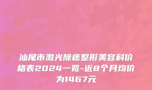 汕尾市激光除痣整形美容科价格表2024一览-近8个月均价为1467元