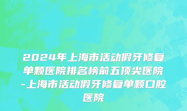 2024年上海市活动假牙修复单颗医院排名榜前五顶尖医院-上海市活动假牙修复单颗口腔医院