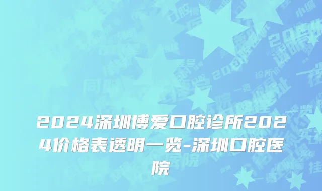2024深圳博爱口腔诊所2024价格表透明一览-深圳口腔医院