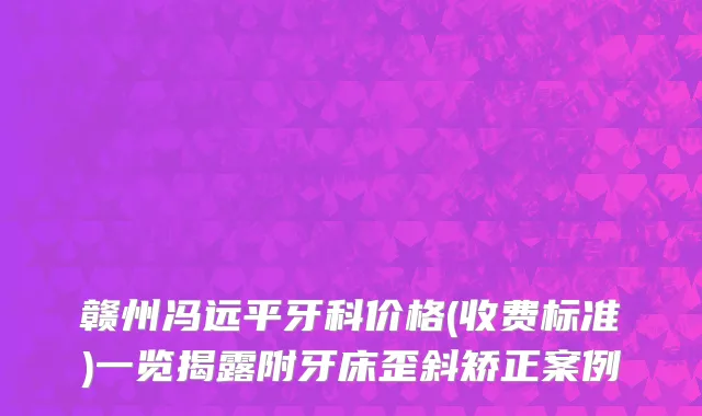 赣州冯远平牙科价格(收费标准)一览揭露附牙床歪斜矫正案例
