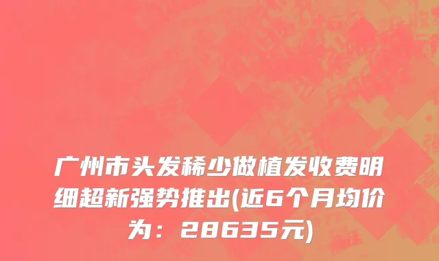 广州市头发稀少做植发收费明细超新强势推出(近6个月均价为：28635元)