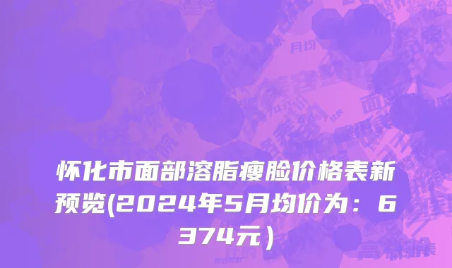 怀化市面部溶脂瘦脸价格表新预览(2024年5月均价为：6374元）