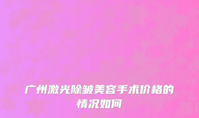 广州激光除皱美容手术价格的情况如何