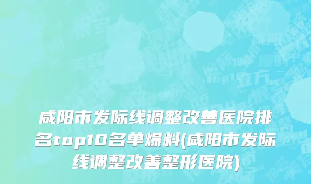 咸阳市发际线调整改善医院排名top10名单爆料(咸阳市发际线调整改善整形医院)