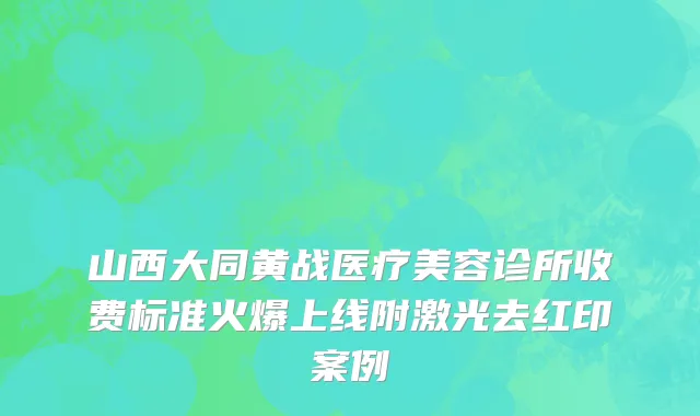 山西大同黄战医疗美容诊所收费标准火爆上线附激光去红印案例