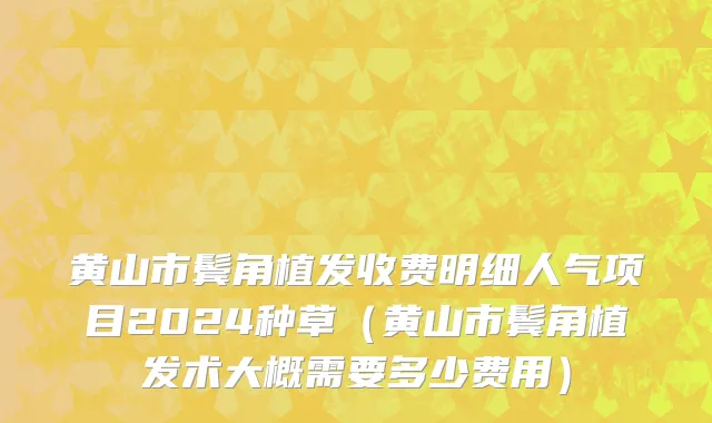 黄山市鬓角植发收费明细人气项目2024种草（黄山市鬓角植发术大概需要多少费用）