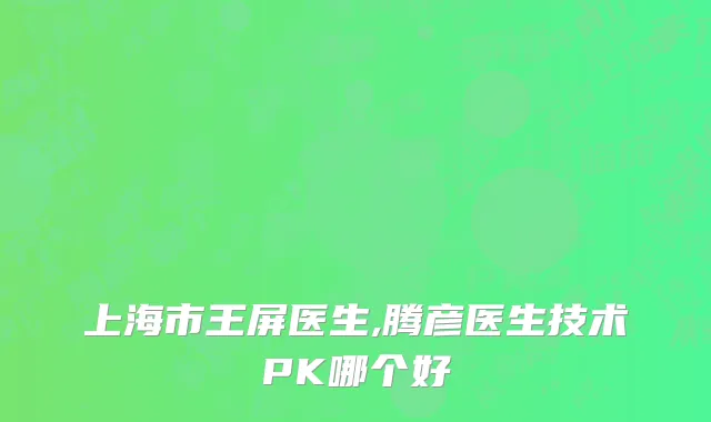 上海市王屏医生,腾彦医生技术PK哪个好