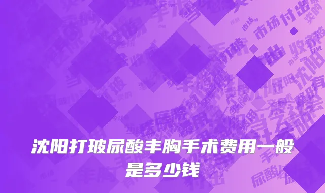 沈阳打玻尿酸丰胸手术费用一般是多少钱