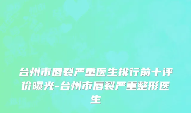 台州市唇裂严重医生排行前十评价曝光-台州市唇裂严重整形医生