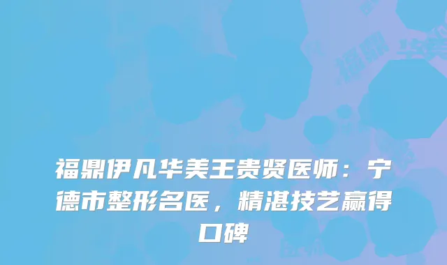 福鼎伊凡华美王贵贤医师：宁德市整形名医，精湛技艺赢得口碑