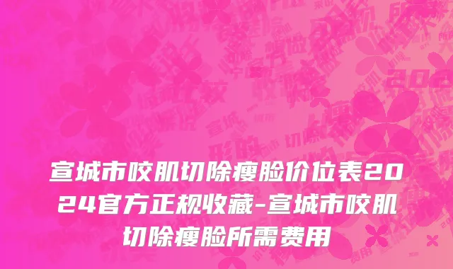 宣城市咬肌切除瘦脸价位表2024官方正规收藏-宣城市咬肌切除瘦脸所需费用