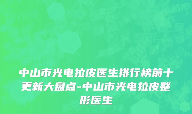 中山市光电拉皮医生排行榜前十更新大盘点-中山市光电拉皮整形医生