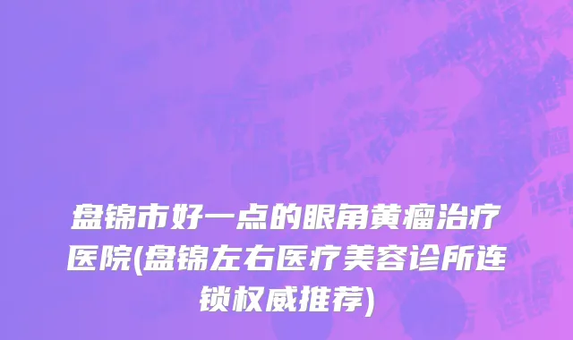盘锦市好一点的眼角黄瘤治疗医院(盘锦左右医疗美容诊所连锁权威推荐)