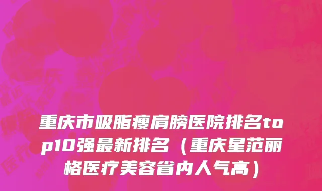 重庆市吸脂瘦肩膀医院排名top10强最新排名（重庆星范丽格医疗美容省内人气高）