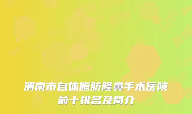 渭南市自体脂肪隆鼻手术医院前十排名及简介