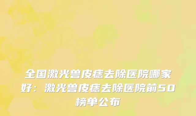 全国激光兽皮痣去除医院哪家好：激光兽皮痣去除医院前50榜单公布