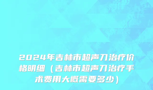 2024年吉林市超声刀治疗价格明细（吉林市超声刀治疗手术费用大概需要多少）