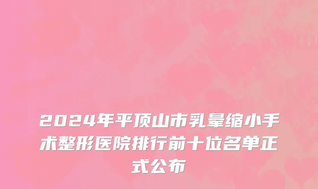 2024年平顶山市乳晕缩小手术整形医院排行前十位名单正式公布
