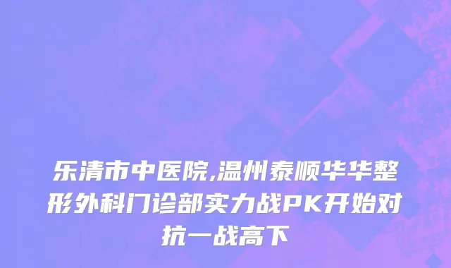 乐清市中医院,温州泰顺华华整形外科门诊部实力战PK开始对抗一战高下