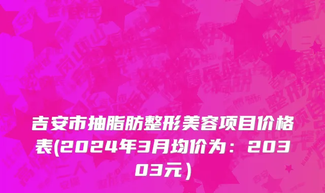 吉安市抽脂肪整形美容项目价格表(2024年3月均价为：20303元）