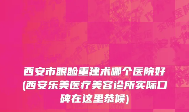 西安市眼睑重建术哪个医院好(西安乐美医疗美容诊所实际口碑在这里恭候)