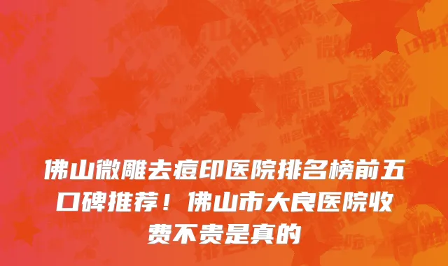 佛山微雕去痘印医院排名榜前五口碑推荐!佛山市大良医院收费不贵是真的