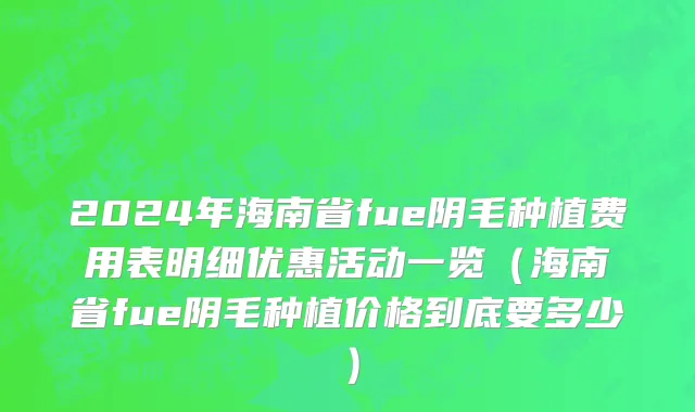 2024年海南省fue阴毛种植费用表明细优惠活动一览（海南省fue阴毛种植价格到底要多少）