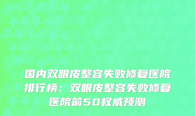 国内双眼皮整容失败修复医院排行榜：双眼皮整容失败修复医院前50权威预测