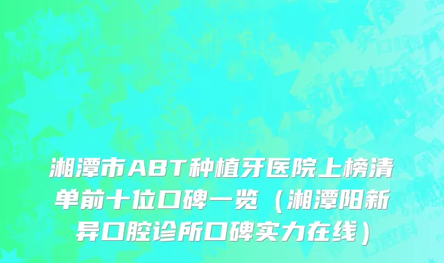 湘潭市ABT种植牙医院上榜清单前十位口碑一览（湘潭阳新异口腔诊所口碑实力在线）