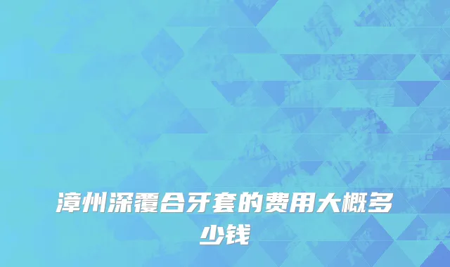 漳州深覆合牙套的费用大概多少钱