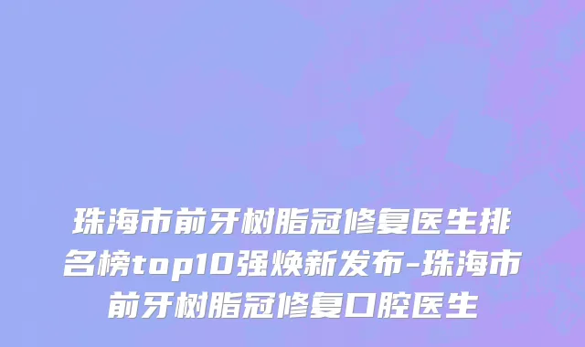 珠海市前牙树脂冠修复医生排名榜top10强焕新发布-珠海市前牙树脂冠修复口腔医生