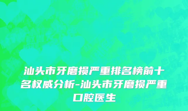 汕头市牙磨损严重排名榜前十名权威分析-汕头市牙磨损严重口腔医生