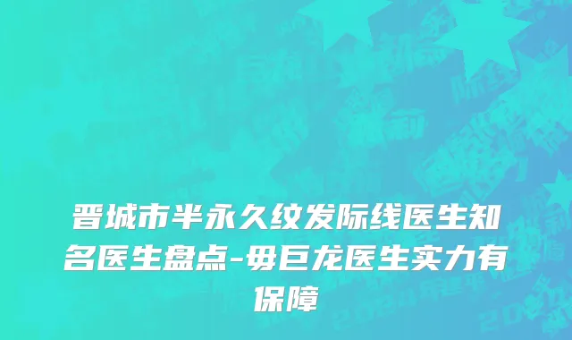 晋城市半永久纹发际线医生知名医生盘点-毋巨龙医生实力有保障