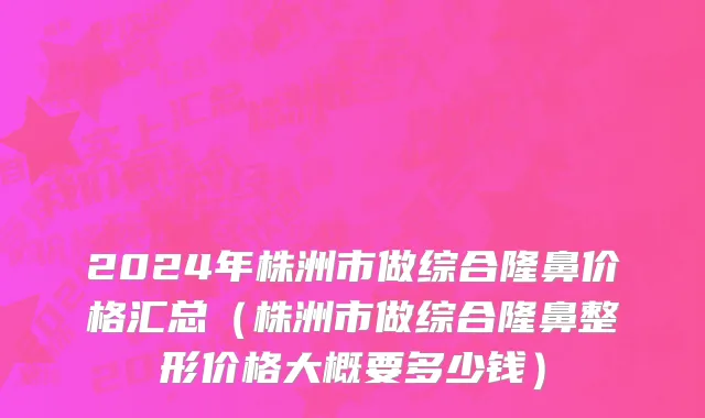 2024年株洲市做综合隆鼻价格汇总（株洲市做综合隆鼻整形价格大概要多少钱）