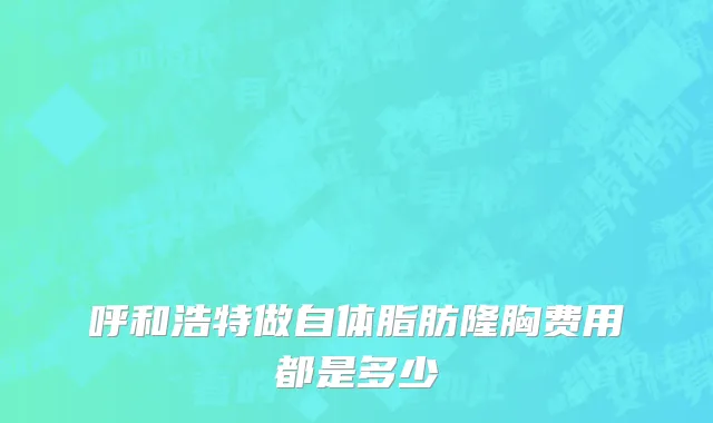 呼和浩特做自体脂肪隆胸费用都是多少