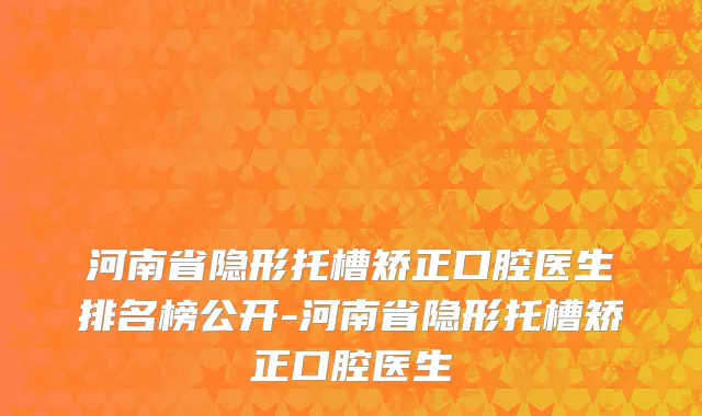 河南省隐形托槽矫正口腔医生排名榜公开-河南省隐形托槽矫正口腔医生