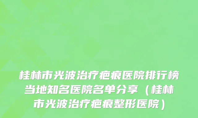 桂林市光波治疗疤痕医院排行榜当地知名医院名单分享（桂林市光波治疗疤痕整形医院）