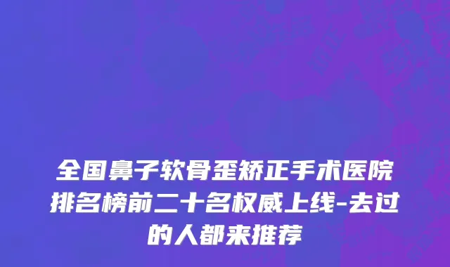全国鼻子软骨歪矫正手术医院排名榜前二十名权威上线-去过的人都来推荐