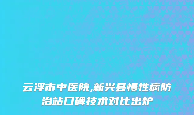 云浮市中医院,新兴县慢性病防治站口碑技术对比出炉