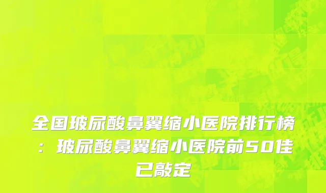 全国玻尿酸鼻翼缩小医院排行榜：玻尿酸鼻翼缩小医院前50佳已敲定