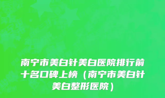 南宁市美白针美白医院排行前十名口碑上榜（南宁市美白针美白整形医院）