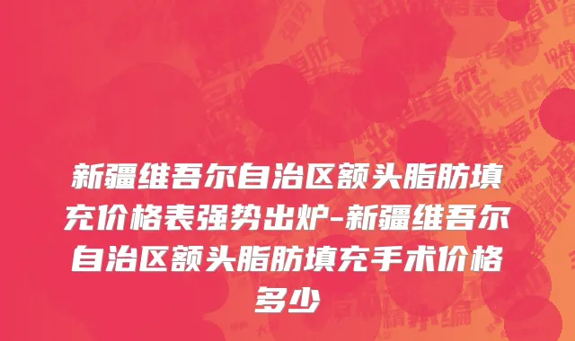 新疆维吾尔自治区额头脂肪填充价格表强势出炉-新疆维吾尔自治区额头脂肪填充手术价格多少